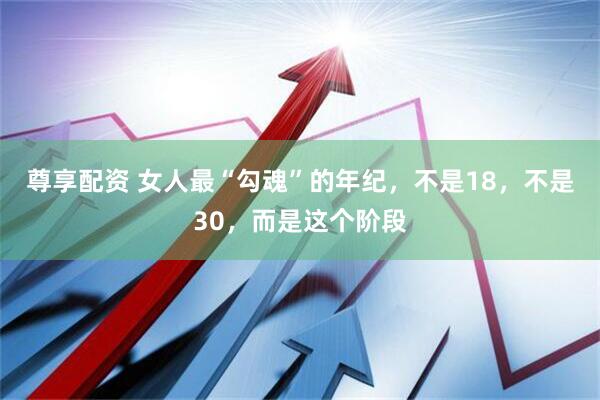 尊享配资 女人最“勾魂”的年纪，不是18，不是30，而是这个阶段