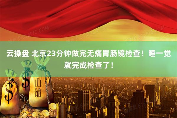云操盘 北京23分钟做完无痛胃肠镜检查！睡一觉就完成检查了！