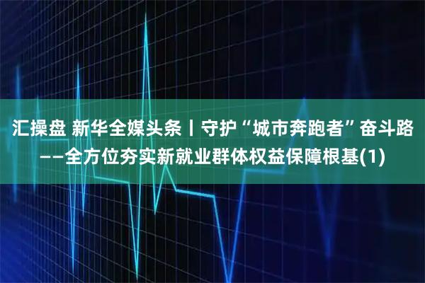 汇操盘 新华全媒头条丨守护“城市奔跑者”奋斗路——全方位夯实新就业群体权益保障根基(1)
