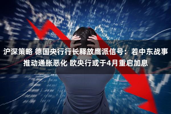 沪深策略 德国央行行长释放鹰派信号：若中东战事推动通胀恶化 欧央行或于4月重启加息