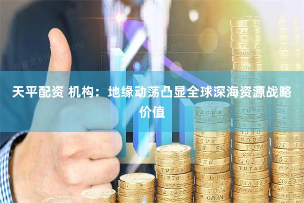 天平配资 机构：地缘动荡凸显全球深海资源战略价值
