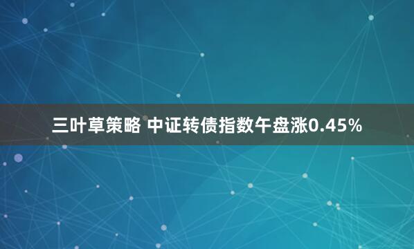 三叶草策略 中证转债指数午盘涨0.45%