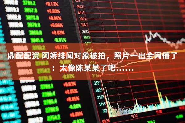 鼎配配资 阿娇绯闻对象被拍，照片一出全网懵了：太像陈某某了吧……
