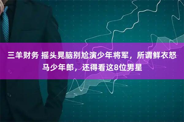 三羊财务 摇头晃脑别尬演少年将军，所谓鲜衣怒马少年郎，还得看这8位男星