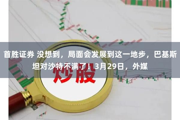 首胜证券 没想到，局面会发展到这一地步，巴基斯坦对沙特不满了！3月29日，外媒