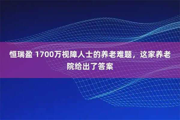 恒瑞盈 1700万视障人士的养老难题，这家养老院给出了答案