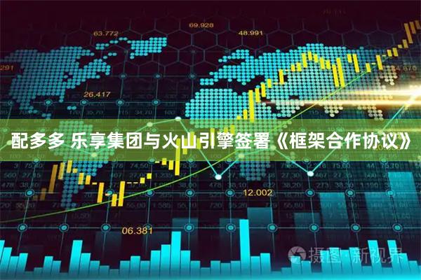 配多多 乐享集团与火山引擎签署《框架合作协议》