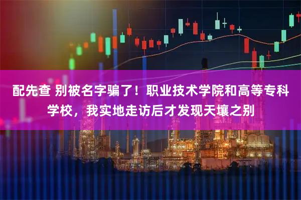 配先查 别被名字骗了！职业技术学院和高等专科学校，我实地走访后才发现天壤之别