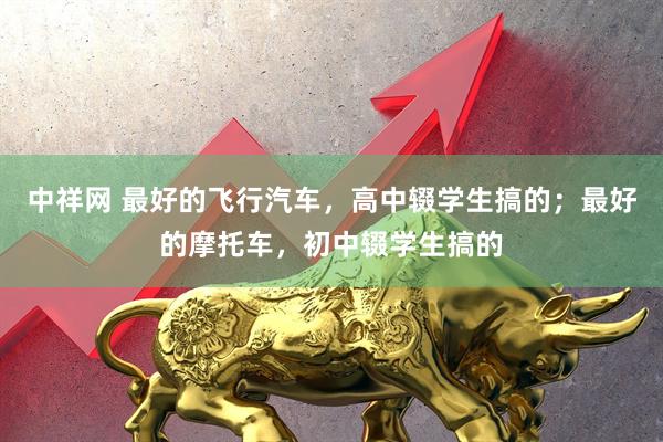 中祥网 最好的飞行汽车，高中辍学生搞的；最好的摩托车，初中辍学生搞的
