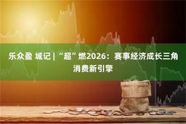 乐众盈 城记 | “超”燃2026：赛事经济成长三角消费新引擎
