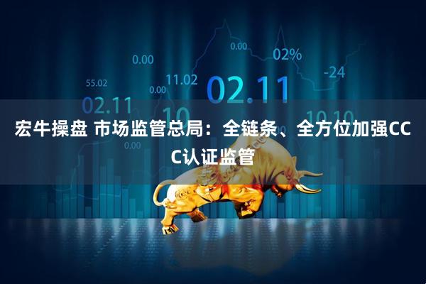 宏牛操盘 市场监管总局：全链条、全方位加强CCC认证监管