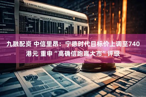 九融配资 中信里昂：宁德时代目标价上调至740港元 重申“高确信跑赢大市”评级