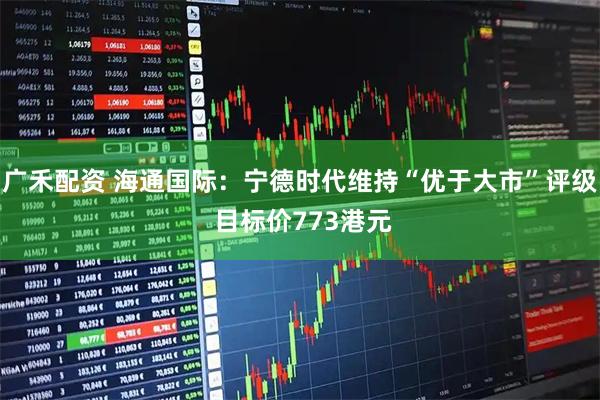 广禾配资 海通国际：宁德时代维持“优于大市”评级 目标价773港元