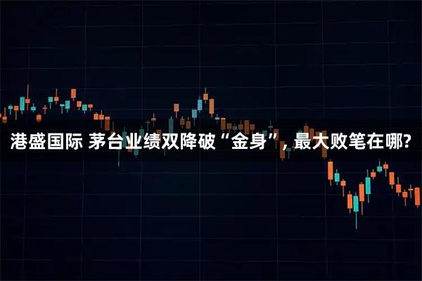 港盛国际 茅台业绩双降破“金身”, 最大败笔在哪?