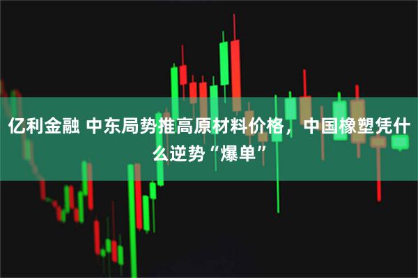 亿利金融 中东局势推高原材料价格，中国橡塑凭什么逆势“爆单”