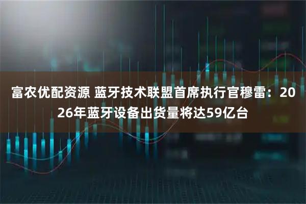 富农优配资源 蓝牙技术联盟首席执行官穆雷：2026年蓝牙设备出货量将达59亿台