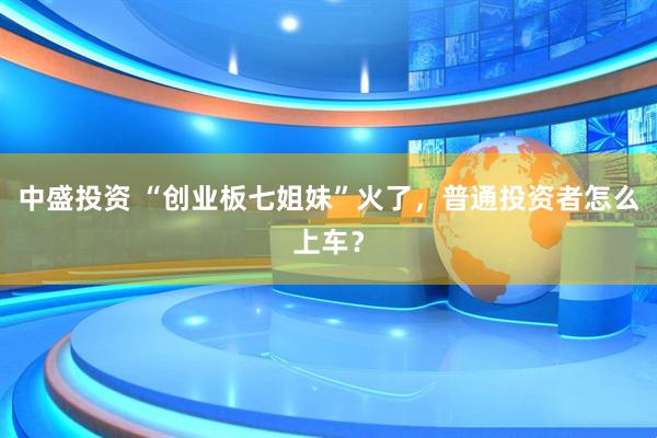中盛投资 “创业板七姐妹”火了，普通投资者怎么上车？