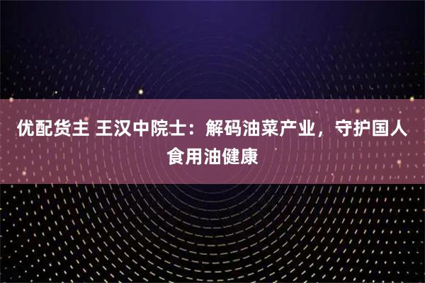 优配货主 王汉中院士：解码油菜产业，守护国人食用油健康