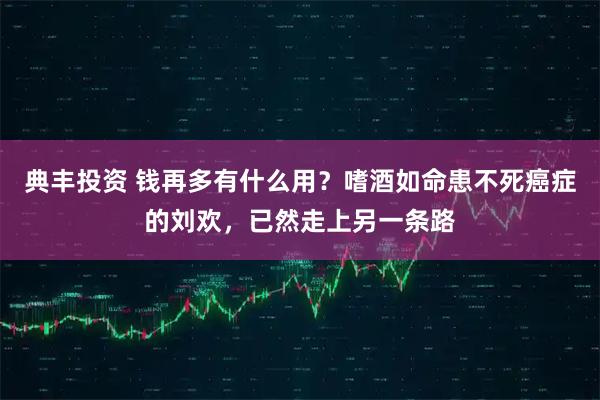典丰投资 钱再多有什么用?嗜酒如命患不死癌症的刘欢,已然走上另一条路