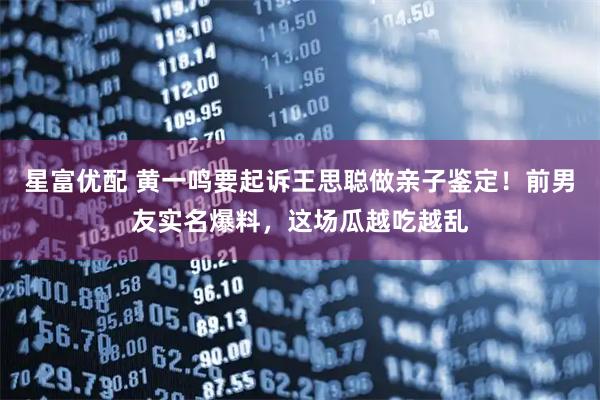星富优配 黄一鸣要起诉王思聪做亲子鉴定！前男友实名爆料，这场瓜越吃越乱