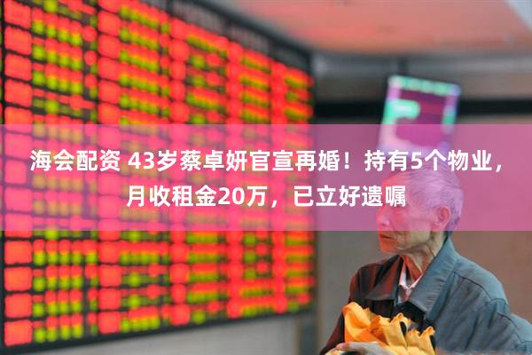 海会配资 43岁蔡卓妍官宣再婚！持有5个物业，月收租金20万，已立好遗嘱