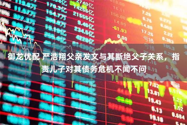 御龙优配 严浩翔父亲发文与其断绝父子关系，指责儿子对其债务危机不闻不问