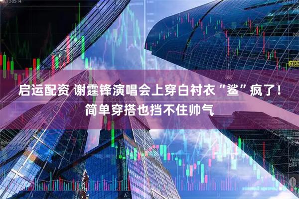 启运配资 谢霆锋演唱会上穿白衬衣“鲨”疯了！简单穿搭也挡不住帅气