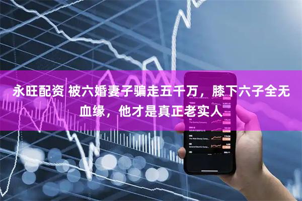 永旺配资 被六婚妻子骗走五千万，膝下六子全无血缘，他才是真正老实人
