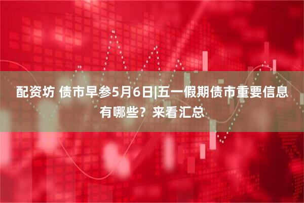 配资坊 债市早参5月6日|五一假期债市重要信息有哪些？来看汇总
