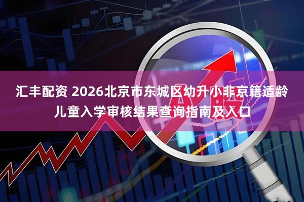 汇丰配资 2026北京市东城区幼升小非京籍适龄儿童入学审核结果查询指南及入口