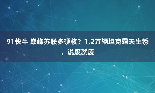 91快牛 巅峰苏联多硬核？1.2万辆坦克露天生锈，说废就废