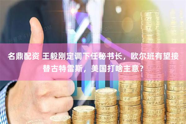 名鼎配资 王毅刚定调下任秘书长，欧尔班有望接替古特雷斯，美国打啥主意？
