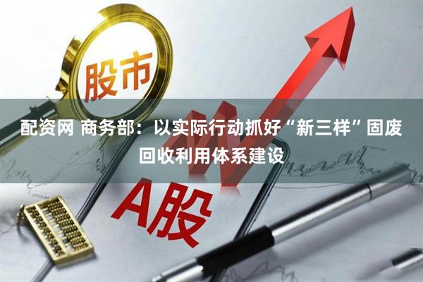 配资网 商务部：以实际行动抓好“新三样”固废回收利用体系建设