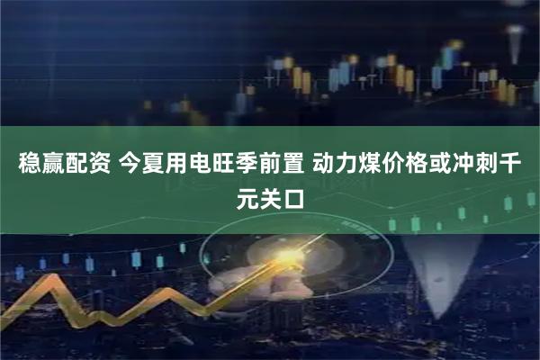 稳赢配资 今夏用电旺季前置 动力煤价格或冲刺千元关口