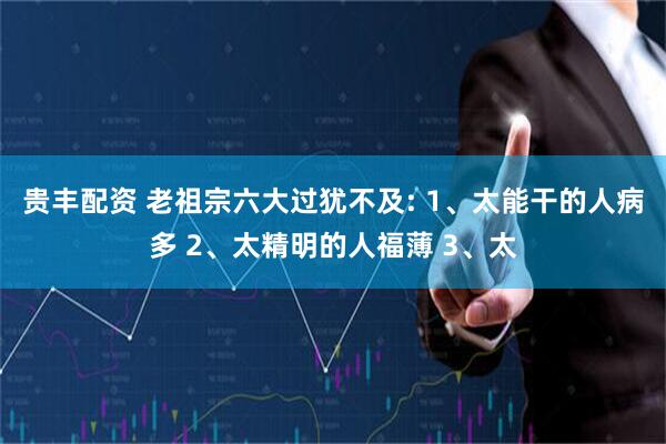 贵丰配资 老祖宗六大过犹不及: 1、太能干的人病多 2、太精明的人福薄 3、太