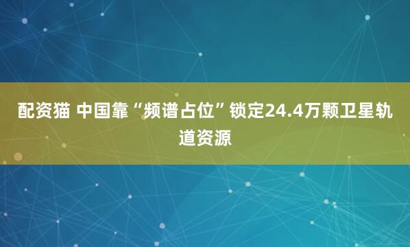 配资猫 中国靠“频谱占位”锁定24.4万颗卫星轨道资源
