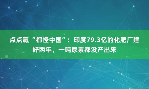 点点赢 “都怪中国”：印度79.3亿的化肥厂建好两年，一吨尿素都没产出来
