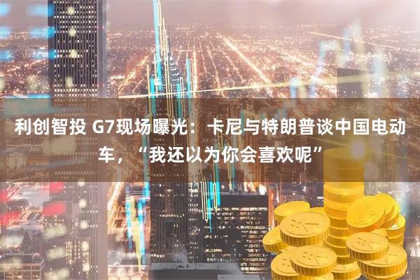 利创智投 G7现场曝光：卡尼与特朗普谈中国电动车，“我还以为你会喜欢呢”